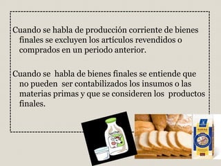 Cuando se habla de producción corriente de bienes
finales se excluyen los artículos revendidos o
comprados en un periodo anterior.
Cuando se habla de bienes finales se entiende que
no pueden ser contabilizados los insumos o las
materias primas y que se consideren los productos
finales.
 