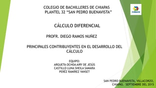COLEGIO DE BACHILLERES DE CHIAPAS
PLANTEL 32 “SAN PEDRO BUENAVISTA”
CÁLCULO DIFERENCIAL
PROFR. DIEGO RAMOS NUÑEZ
PRINCIPALES CONTRIBUYENTES EN EL DESARROLLO DEL
CÁLCULO
EQUIPO:
ARGUETA OCHOA AIRY DE JESÚS
CASTILLO LUNA SHEILA SAMARA
PERÉZ RAMÍREZ YANSET
SAN PEDRO BUENAVISTA, VILLACORZO,
CHIAPAS. SEPTIEMBRE DEL 2015
 