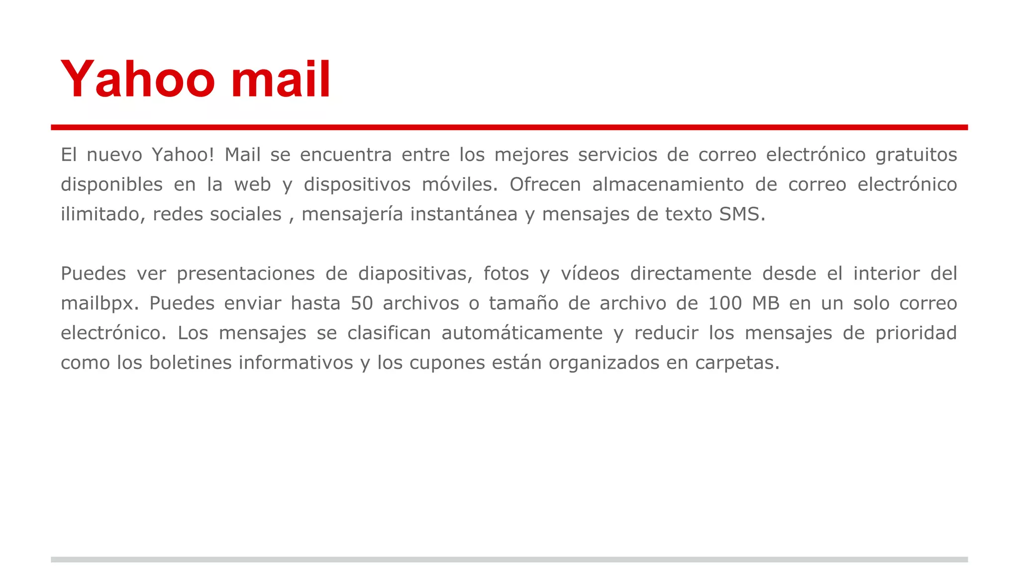 Yahoo mail 
El nuevo Yahoo! Mail se encuentra entre los mejores servicios de correo electrónico gratuitos 
disponibles en la web y dispositivos móviles. Ofrecen almacenamiento de correo electrónico 
ilimitado, redes sociales , mensajería instantánea y mensajes de texto SMS. 
Puedes ver presentaciones de diapositivas, fotos y vídeos directamente desde el interior del 
mailbpx. Puedes enviar hasta 50 archivos o tamaño de archivo de 100 MB en un solo correo 
electrónico. Los mensajes se clasifican automáticamente y reducir los mensajes de prioridad 
como los boletines informativos y los cupones están organizados en carpetas. 
 
