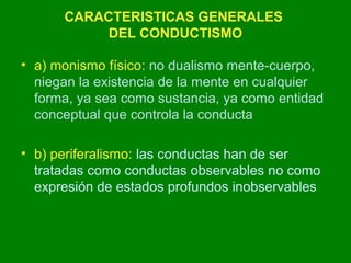 CARACTERISTICAS GENERALES 
DEL CONDUCTISMO 
• a) monismo físico: no dualismo mente-cuerpo, 
niegan la existencia de la mente en cualquier 
forma, ya sea como sustancia, ya como entidad 
conceptual que controla la conducta 
• b) periferalismo: las conductas han de ser 
tratadas como conductas observables no como 
expresión de estados profundos inobservables 
 