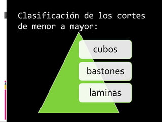 Clasificación de los cortes
de menor a mayor:
cubos
bastones
laminas
 