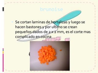 brunoise
 Se cortan laminas de hortalizas y luego se
hacen bastones y por ultimo se crean
pequeños dados de 2 x 2 mm, es el corte mas
complicado en cocina
 