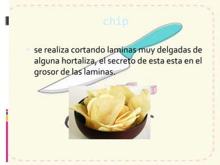 chip
 se realiza cortando laminas muy delgadas de
alguna hortaliza, el secreto de esta esta en el
grosor de las laminas.
 