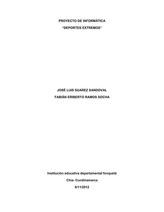 PROYECTO DE INFORMÁTICA

         “DEPORTES EXTREMOS”




      JOSÉ LUIS SUAREZ SANDOVAL

    FABIÁN ERIBERTO RAMOS SOCHA




Institución educativa departamental fonquetá

            Chía- Cundinamarca

                 6/11/2012
 