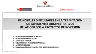 www.pais.gob.pe
PRINCIPALES DIFICULTADES EN LA TRAMITACIÓN
DE EXPEDIENTES ADMINISTRATIVOS
RELACIONADOS A PROYECTOS DE INVERSIÓN
1. MODIFICACIONES PRESUPUESTALES
2. MODIFICACIONES DE PLAZO
3. ASISTENCIA TÉCNICA
4. LIQUIDACIONES TÉCNICAS FINANCIERAS
5. ACCIONES LEGALES
6. CONVENIOS DE COOPERACIÓN CON NÚCLEOS EJECUTORES
 