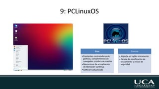 9: PCLinuxOS
Pros
•Excelentes controladores de
gráficos, complementos de
navegador y códecs de medios
•Mecanismo de actualización
de liberación continua
•Software actualizado
Contras
•Soporte en inglés únicamente
•Carece de planificación de
lanzamiento y avisos de
seguridad
 