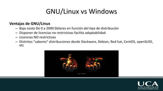 GNU/Linux vs Windows
Ventajas de GNU/Linux
– Bajo costo De 0 a 2000 Dólares en función del tipo de distribución
– Disponer de licencias no restrictivas facilita adaptabilidad
– Licencias NO restrictivas
– Distintos "sabores“ distribuciones desde Slackware, Debian, Red hat, CentOS, openSUSE,
etc
 