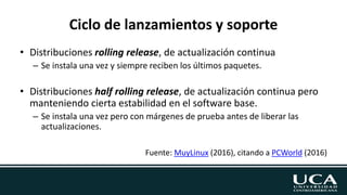 Ciclo de lanzamientos y soporte
• Distribuciones rolling release, de actualización continua
– Se instala una vez y siempre reciben los últimos paquetes.
• Distribuciones half rolling release, de actualización continua pero
manteniendo cierta estabilidad en el software base.
– Se instala una vez pero con márgenes de prueba antes de liberar las
actualizaciones.
Fuente: MuyLinux (2016), citando a PCWorld (2016)
 