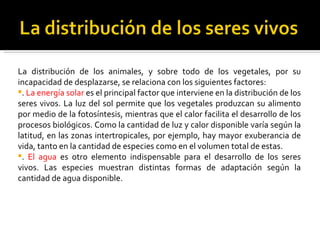 La distribución de los animales, y sobre todo de los vegetales, por su incapacidad de desplazarse, se relaciona con los siguientes factores: .  La energía solar  es el principal factor que interviene en la distribución de los seres vivos. La luz del sol permite que los vegetales produzcan su alimento por medio de la fotosíntesis, mientras que el calor facilita el desarrollo de los procesos biológicos. Como la cantidad de luz y calor disponible varía según la latitud, en las zonas intertropicales, por ejemplo, hay mayor exuberancia de vida, tanto en la cantidad de especies como en el volumen total de estas. .  El agua  es otro elemento indispensable para el desarrollo de los seres vivos. Las especies muestran distintas formas de adaptación según la cantidad de agua disponible. 