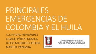 PRINCIPALES 
EMERGENCIAS DE 
COLOMBIA Y EL HUILA 
ALEJANDRO HERNÁNDEZ 
CAMILO PÉREZ FONSECA 
DIEGO MAURICIO LATORRE 
MARTHA PAPAMIJA 
UNIVERSIDAD SURCOLOMBIANA 
FACULTAD DE CIENCIAS DE LA SALUD 
 