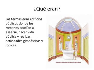 ¿Qué eran?
Las termas eran edificios
públicos donde los
romanos acudían a
asearse, hacer vida
pública y realizar
actividades gimnásticas y
lúdicas.
 