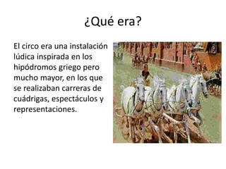 ¿Qué era?
El circo era una instalación
lúdica inspirada en los
hipódromos griego pero
mucho mayor, en los que
se realizaban carreras de
cuádrigas, espectáculos y
representaciones.
 