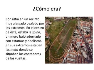 ¿Cómo era?
Consistía en un recinto
muy alargado ovalado por
los extremos. En el centro
de éste, estaba la spina,
un muro bajo adornado
con estatuas y obeliscos.
En sus extremos estaban
las meta donde se
situaban los contadores
de las vueltas.
 