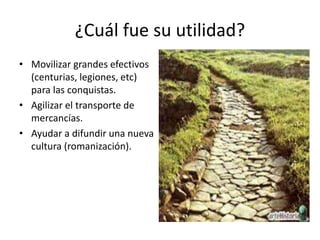 ¿Cuál fue su utilidad?
• Movilizar grandes efectivos
(centurias, legiones, etc)
para las conquistas.
• Agilizar el transporte de
mercancías.
• Ayudar a difundir una nueva
cultura (romanización).
 