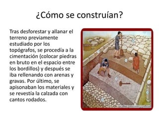 ¿Cómo se construían?
Tras desforestar y allanar el
terreno previamente
estudiado por los
topógrafos, se procedía a la
cimentación (colocar piedras
en bruto en el espacio entre
los bordillos) y después se
iba rellenando con arenas y
gravas. Por último, se
apisonaban los materiales y
se revestía la calzada con
cantos rodados.
 
