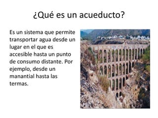 ¿Qué es un acueducto?
Es un sistema que permite
transportar agua desde un
lugar en el que es
accesible hasta un punto
de consumo distante. Por
ejemplo, desde un
manantial hasta las
termas.
 