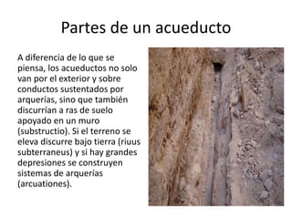 Partes de un acueducto
A diferencia de lo que se
piensa, los acueductos no solo
van por el exterior y sobre
conductos sustentados por
arquerías, sino que también
discurrían a ras de suelo
apoyado en un muro
(substructio). Si el terreno se
eleva discurre bajo tierra (riuus
subterraneus) y si hay grandes
depresiones se construyen
sistemas de arquerías
(arcuationes).
 
