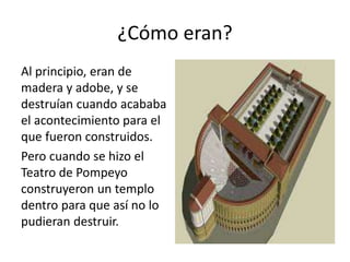 ¿Cómo eran?
Al principio, eran de
madera y adobe, y se
destruían cuando acababa
el acontecimiento para el
que fueron construidos.
Pero cuando se hizo el
Teatro de Pompeyo
construyeron un templo
dentro para que así no lo
pudieran destruir.
 