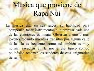 Musica que proviene de
Rapa Nui
La música está en sus raíces, su habilidad para
componer, tocar instrumentos e interpretar cada una
de las canciones es innata. Observar a uno o más
jóvenes tocando mientras transitan por alguna calle
de la isla es frecuente, como así también es muy
normal escuchar en la noche ese típico sonido
polinésico recorrer los senderos de esta enigmática
tierra
 