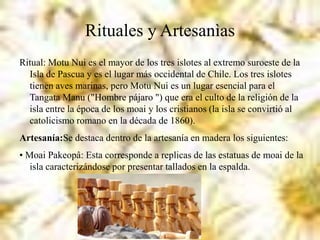 Rituales y Artesanìas
Ritual: Motu Nui es el mayor de los tres islotes al extremo suroeste de la
Isla de Pascua y es el lugar más occidental de Chile. Los tres islotes
tienen aves marinas, pero Motu Nui es un lugar esencial para el
Tangata Manu ("Hombre pájaro ") que era el culto de la religión de la
isla entre la época de los moai y los cristianos (la isla se convirtió al
catolicismo romano en la década de 1860).
Artesanía:Se destaca dentro de la artesanía en madera los siguientes:
• Moai Pakeopâ: Esta corresponde a replicas de las estatuas de moai de la
isla caracterizándose por presentar tallados en la espalda.
 