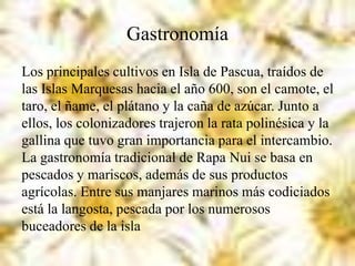 Gastronomía
Los principales cultivos en Isla de Pascua, traídos de
las Islas Marquesas hacia el año 600, son el camote, el
taro, el ñame, el plátano y la caña de azúcar. Junto a
ellos, los colonizadores trajeron la rata polinésica y la
gallina que tuvo gran importancia para el intercambio.
La gastronomía tradicional de Rapa Nui se basa en
pescados y mariscos, además de sus productos
agrícolas. Entre sus manjares marinos más codiciados
está la langosta, pescada por los numerosos
buceadores de la isla
 
