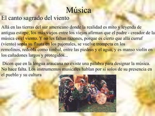 Música
El canto sagrado del viento
Allá en las tierras del sur americano donde la realidad es mito y leyenda de
antigua estirpe, los más viejos entre los viejos afirman que el padre - creador de la
música es el viento. Y no les faltan razones, porque es cierto que allá curruf
(viento) sopla su flauta en los pajonales, se vuelve trompeta en los
remolinos, redobla como timbal, entre las piedras y el agua, y es manso violín en
los cañadones largos y protegidos...
Dicen que en la lengua araucana no existe una palabra para designar la música.
No hace falta. Los instrumentos musicales hablan por sí solos de su presencia en
el pueblo y su cultura
 