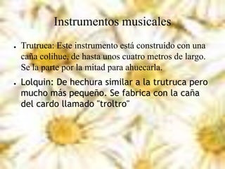 Instrumentos musicales
● Trutruca: Este instrumento está construído con una
caña colihue, de hasta unos cuatro metros de largo.
Se la parte por la mitad para ahuecarla.
● Lolquin: De hechura similar a la trutruca pero
mucho más pequeño. Se fabrica con la caña
del cardo llamado "troltro"
 