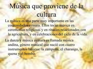 Música que proviene de la
cultura
La música es una parte muy importante en las
comunidades aymara. Ellos tocan música en
ceremonias religiosas y en rituales relacionados con
la agricultura, y en celebraciones del ciclo de la vida.
La danza y música aymara es llamada música
andina, género musical que nació con cuatro
instrumentos básicos: la zampoña, el charango, la
quena y el bombo.
 
