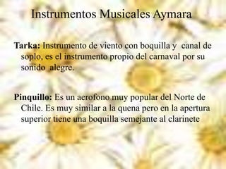 Instrumentos Musicales Aymara
Tarka: Instrumento de viento con boquilla y canal de
soplo, es el instrumento propio del carnaval por su
sonido alegre.
Pinquillo: Es un aerofono muy popular del Norte de
Chile. Es muy similar a la quena pero en la apertura
superior tiene una boquilla semejante al clarinete
 