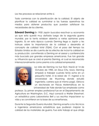 Los tres procesos se relacionan entre sí.
Todo comienza con la planificación de la calidad. El objeto de
planificar la calidad es suministrar a las fuerzas operativas los
medios para obtener productos que puedan satisfacer las
necesidades de los clientes.
Edward Deming.En 1950 Japón buscaba reactivar su economía
ya que esta quedó muy dañada luego de la segunda guerra
mundial, por lo tanto estaban abiertos a varias opiniones para
lograrlo. Es en esta época cuando Deming llega a Japón y les
instruye sobre la importancia de la calidad y desarrolla el
concepto de calidad total (TQM). Con el paso del tiempo los
Estados Unidos se dio cuenta de los efectos de incluir la calidad en
su producción, convirtiendo a Deming en el asesor y conferencista
más buscado por grandes empresas americanas. Fue tan grande
su influencia que se creó el premio Deming, el cual es reconocido
internacionalmente como premio a la calidad empresarial.
La vida de Deming no fue fácil. Nació el 14 de
Octubre de 1900, en Sioux City, Iowa. Deming
empezó a trabajar cuando tenía ocho en un
pequeño hotel. A la edad de 17, ingresó a la
Universidad de Wyoming donde estudió
ingeniería, carrera que el mismo pagó. Obtuvo
un doctorado en Físicas Matemáticas en la
Universidad de Yale donde fue empleado como
profesor. Su primer empleo profesional fue en el Departamento de
Agricultura en Washington, D.C. Aquí conoció a Walter Shewhart,
un estadístico para Laboratorios Bell y sus escritos impactaron su
vida y se convirtieron en la base de sus enseñanzas.
Durante la Segunda Guerra Mundial, Deming enseño a los técnicos
e ingenieros americanos estadísticas que pudieran mejorar la
calidad de los materiales de guerra. Fue este trabajo el que atrajo
 