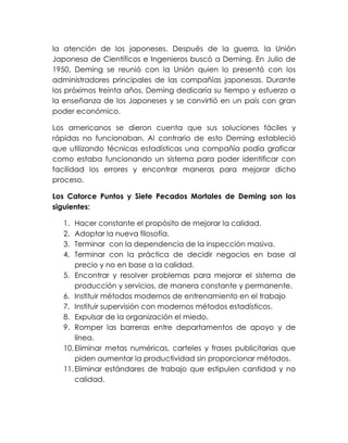 la atención de los japoneses. Después de la guerra, la Unión
Japonesa de Científicos e Ingenieros buscó a Deming. En Julio de
1950, Deming se reunió con la Unión quien lo presentó con los
administradores principales de las compañías japonesas. Durante
los próximos treinta años, Deming dedicaría su tiempo y esfuerzo a
la enseñanza de los Japoneses y se convirtió en un país con gran
poder económico.
Los americanos se dieron cuenta que sus soluciones fáciles y
rápidas no funcionaban. Al contrario de esto Deming estableció
que utilizando técnicas estadísticas una compañía podía graficar
como estaba funcionando un sistema para poder identificar con
facilidad los errores y encontrar maneras para mejorar dicho
proceso.
Los Catorce Puntos y Siete Pecados Mortales de Deming son los
siguientes:
1. Hacer constante el propósito de mejorar la calidad.
2. Adoptar la nueva filosofía.
3. Terminar con la dependencia de la inspección masiva.
4. Terminar con la práctica de decidir negocios en base al
precio y no en base a la calidad.
5. Encontrar y resolver problemas para mejorar el sistema de
producción y servicios, de manera constante y permanente.
6. Instituir métodos modernos de entrenamiento en el trabajo
7. Instituir supervisión con modernos métodos estadísticos.
8. Expulsar de la organización el miedo.
9. Romper las barreras entre departamentos de apoyo y de
línea.
10.Eliminar metas numéricas, carteles y frases publicitarias que
piden aumentar la productividad sin proporcionar métodos.
11.Eliminar estándares de trabajo que estipulen cantidad y no
calidad.
 