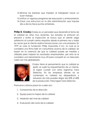 12.Eliminar las barreras que impiden al trabajador hacer un
buen trabajo.
13.Instituir un vigoroso programa de educación y entrenamiento
14.Crear una estructura en la alta administración que impulse
día a día los trece puntos anteriores.
Philip B. Crosby.Crosby es un pensador que desarrolló el tema de
la calidad en años muy recientes. Sus estudios se enfocan en
prevenir y evitar la inspección se busca que el cliente salga
satisfecho al cumplir ciertos requisitos desde la primera vez y todas
las veces que el cliente realice transacciones con una empresa. En
1979 se crea la fundación Philip Associates II Inc. la cual se le
considera una firma líder en consultorías acerca de la calidad. Se
basan en la creencia de que la calidad puede ser medida y
utilizada para mejorar los resultados empresariales, por esto se le
considera una herramienta muy útil para competir en un Mercado
cada vez más globalizado.
Crosby tiene el pensamiento que la calidad es
gratis, es suplir los requerimientos de un cliente,
al lograr cumplir con estos logramos Cero
Defectos. En las empresas donde no se
contempla la calidad los desperdicios y
esfuerzos de más pueden llegar del 20% al 40%
de la producción. Para lograr Cero Defectos
Promueve catorce pasos los cuales son:
1. Compromiso de la dirección
2. Equipo para la mejora de la calidad
3. Medición del nivel de calidad
4. Evaluación del costo de la calidad
 