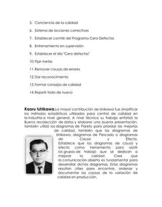 5. Conciencia de la calidad
6. Sistema de acciones correctivas
7. Establecer comité del Programa Cero Defectos
8. Entrenamiento en supervisión
9. Establecer el día "Cero defectos"
10.Fijar metas
11.Remover causas de errores
12.Dar reconocimiento
13.Formar consejos de calidad
14.Repetir todo de nuevo
Kaoru Ishikawa.La mayor contribución de Ishikawa fue simplificar
los métodos estadísticos utilizados para control de calidad en
la industria a nivel general. A nivel técnico su trabajo enfatizó la
Buena recolección de datos y elaborar una buena presentación,
también utilizó los diagramas de Pareto para priorizar las mejorías
de calidad, también que los diagramas de
Ishikawa, diagramas de Pescado o diagramas
de Causa y Efecto.
Establece que los diagramas de causa y
efecto como herramienta para asistir
los grupos de trabajo que se dedican a
mejorar la calidad. Cree que
la comunicación abierta es fundamental para
desarrollar dichos diagramas. Estos diagramas
resultan útiles para encontrar, ordenar y
documentar las causas de la variación de
calidad en producción.
 