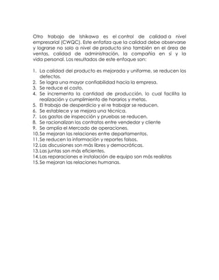 Otro trabajo de Ishikawa es el control de calidad a nivel
empresarial (CWQC). Este enfatiza que la calidad debe observarse
y lograrse no solo a nivel de producto sino también en el área de
ventas, calidad de administración, la compañía en sí y la
vida personal. Los resultados de este enfoque son:
1. La calidad del producto es mejorada y uniforme, se reducen los
defectos.
2. Se logra una mayor confiabilidad hacia la empresa.
3. Se reduce el costo.
4. Se incrementa la cantidad de producción, lo cual facilita la
realización y cumplimiento de horarios y metas.
5. El trabajo de desperdicio y el re trabajar se reducen.
6. Se establece y se mejora una técnica.
7. Los gastos de inspección y pruebas se reducen.
8. Se racionalizan los contratos entre vendedor y cliente
9. Se amplía el Mercado de operaciones.
10.Se mejoran las relaciones entre departamentos.
11.Se reducen la información y reportes falsos.
12.Las discusiones son más libres y democráticas.
13.Las juntas son más eficientes.
14.Las reparaciones e instalación de equipo son más realistas
15.Se mejoran las relaciones humanas.
 