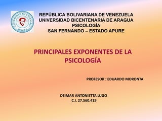 REPÚBLICA BOLIVARIANA DE VENEZUELA
UNIVERSIDAD BICENTENARIA DE ARAGUA
PSICOLOGÍA
SAN FERNANDO – ESTADO APURE
PRINCIPALES EXPONENTES DE LA
PSICOLOGÍA
PROFESOR : EDUARDO MORONTA
DEIMAR ANTONIETTA LUGO
C.I. 27.560.419
 