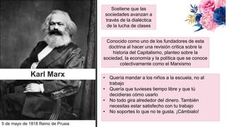 Karl Marx
Conocido como uno de los fundadores de esta
doctrina al hacer una revisión critica sobre la
historia del Capitalismo, planteo sobre la
sociedad, la economía y la política que se conoce
colectivamente como el Marxismo
Sostiene que las
sociedades avanzan a
través de la dialéctica
de la lucha de clases
5 de mayo de 1818 Reino de Prusia
• Quería mandar a los niños a la escuela, no al
trabajo
• Quería que tuvieses tiempo libre y que tú
decidieras cómo usarlo
• No todo gira alrededor del dinero. También
necesitas estar satisfecho con tu trabajo
• No soportes lo que no te gusta. ¡Cámbialo!
 