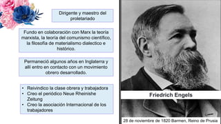 Friedrich Engels
Dirigente y maestro del
proletariado
Fundo en colaboración con Marx la teoría
marxista, la teoría del comunismo científico,
la filosofía de materialismo dialectico e
histórico.
Permaneció algunos años en Inglaterra y
allí entro en contacto con un movimiento
obrero desarrollado.
• Reivindico la clase obrera y trabajadora
• Creo el periódico Neue Rheinishe
Zeitung
• Creo la asociación Internacional de los
trabajadores
28 de noviembre de 1820 Barmen, Reino de Prusia
 