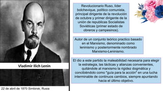 Vladimir Ilich Lenin
Revolucionario Ruso, líder
bolchevique, político comunista,
principal dirigente de la revolución
de octubre y primer dirigente de la
unión de republicas Socialistas
Soviéticas (primer estado de
obreros y campesinos).
Autor de un conjunto teórico practico basado
en el Marxismo, denominado como
leninismo y posteriormente nombrado
Marxismo-Leninismo.
22 de abril de 1870 Simbirsk, Rusia
El dio a este partido la maleabilidad necesaria para elegir
la estrategia, las tácticas y alianzas convenientes,
quitándole al marxismo la rigidez dogmática y
concibiéndolo como "guía para la acción" en una lucha
interminable de continuos cambios, siempre apuntando
hacia el último objetivo.
 