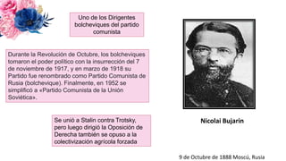 Nicolai Bujarin
Uno de los Dirigentes
bolcheviques del partido
comunista
Se unió a Stalin contra Trotsky,
pero luego dirigió la Oposición de
Derecha también se opuso a la
colectivización agrícola forzada
9 de Octubre de 1888 Moscú, Rusia
Durante la Revolución de Octubre, los bolcheviques
tomaron el poder político con la insurrección del 7
de noviembre de 1917, y en marzo de 1918 su
Partido fue renombrado como Partido Comunista de
Rusia (bolchevique). Finalmente, en 1952 se
simplificó a «Partido Comunista de la Unión
Soviética».
 