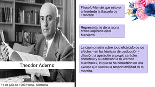 Theodor Adorno
Filosofo Alemán que estuvo
al frente de la Escuela de
Fráncfort
Representante de la teoría
critica inspirada en el
Marxismo
11 de julio de 1903 Hesse, Alemania
La cual consiste sobre todo el cálculo de los
efectos y en las técnicas de producción y
difusión, la apelación al propio carácter
comercial y su adhesión a la «verdad
suavizada», lo que se ha convertido en una
excusa que sustrae la responsabilidad de la
mentira.
 