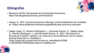 Bibliografías
• Marxismo (2018). Recuperado de Enciclopedia Económica
https://enciclopediaeconomica.com/marxismo/
• Vargas, K., 2021. Escuela Económica Marxista. [online] Slideshare.net. Available
at: <https://www.slideshare.net/karenvargas99/escuela-econmica-marxista>
• Valdez López, O., Romero Rodríguez, L., Hernando Gómez, Á., Valdez López,
O., Romero Rodríguez, L. and Hernando Gómez, Á., 2021. Revisitando la
Escuela de Frankfurt: aportes a la crítica de la mercantilización de los medios.
[online] Scielo.sld.cu. Available at:
<http://scielo.sld.cu/scielo.php?script=sci_arttext&pid=S2308-
01322020000100020&lng=es&nrm=iso&tlng=es>
 