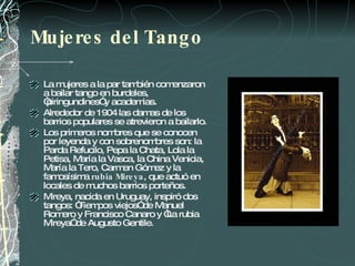 Mujeres del Tango La mujeres a la par también comenzaron a bailar tango en burdeles, “piringundines” y academias.  Alrededor de 1904 las damas de los barrios populares se atrevieron a bailarlo.  Los primeros nombres que se conocen por leyenda y con sobrenombres son: la Parda Refucilo, Pepa la Chata, Lola la Petisa, María la Vasca, la China Venicia, María la Tero, Carmen Gómez y la famosísima  rubia Mireya , que actuó en locales de muchos barrios porteños.  Mireya, nacida en Uruguay, inspiró dos tangos: “Tiempos viejos” de Manuel Romero y Francisco Canaro y “La rubia Mireya” de Augusto Gentile. 