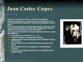 Juan Carlos Copes  Nació el 31 de mayo de 1931, en el barrio de Mataderos.  Estudio electrotécnica y en esos tiempos de estudiante, ya vivía en el barrio de Villa Pueyrredón. Lugar donde se bailaba mucho el tango. Pisó una milonga (lugar donde se baila el tango), antes de cumplir sus 18 años. Desde ese momento Juan Carlos Copes marcó su destino, ya que se propuso  ser un "Milonguero".  A lo largo de su trayectoria ha recibido diversas distinciones; entre ellas destacan:  Introductor de la milonga en  New York .  Premio "Discepolín" a la trayectoria artística.  Legislatura de la ciudad de Buenos Aires El Bailarín del siglo XX de Tango.  Premio María Ruanova UNESCO Consejo Argentino de la Danza  Premio Estrella de Mar coreografía por "Entre Borges y Piazzola".  American Choreography Awards por su coreografía para la película Tango.  http:// www.surdelsur.com / musica /tango/ tango_argentino.htm 