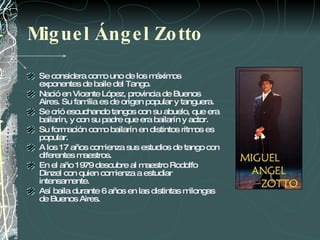 Miguel Ángel Zotto Se considera como uno de los máximos exponentes de baile del Tango. N ació en Vicente López, provincia de Buenos Aires. Su familia es de origen popular y tanguera.  Se crió escuchando tangos con su abuelo, que era bailarín, y con su padre que era bailarín y actor.  Su formación como bailarín en distintos ritmos es popular.  A los 17 años comienza sus estudios de tango con diferentes maestros. En el año 1979 descubre al maestro Rodolfo Dinzel con quien comienza a estudiar intensamente.  Así baila durante 6 años en las distintas milongas  de Buenos Aires. 