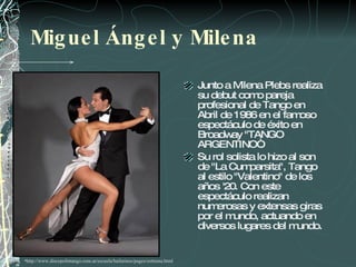 Miguel Ángel y Milena Junto a Milena Plebs realiza su debut como pareja profesional de Tango en Abril de 1986 en el famoso espectáculo de éxito en Broadway "TANGO ARGENTINO“.  Su rol solista lo hizo al son de "La Cumparsita", Tango al estilo "Valentino" de los años '20. Con este espectáculo realizan numerosas y extensas giras por el mundo, actuando en diversos lugares del mundo. http://www.discepolintango.com.ar/escuela/bailarines/pages/zottoma.html  