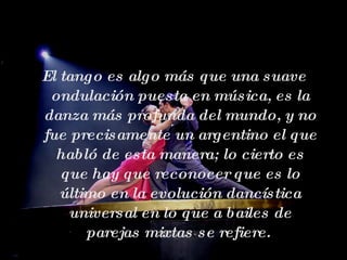 El tango es algo más que una suave ondulación puesta en música, es la danza más profunda del mundo, y no fue precisamente un argentino el que habló de esta manera; lo cierto es que hay que reconocer que es lo último en la evolución dancística universal en lo que a bailes de parejas mixtas se refiere.  