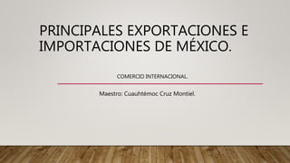 PRINCIPALES EXPORTACIONES E
IMPORTACIONES DE MÉXICO.
COMERCIO INTERNACIONAL.
Maestro: Cuauhtémoc Cruz Montiel.
 