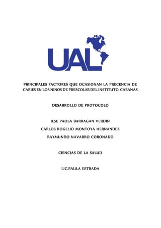 PRINCIPALES FACTORES QUE OCASIONAN LA PRECENCIA DE
CARIES EN LOS NINOS DE PRESCOLAR DEL INSTITUTO CABANAS
DESARROLLO DE PROTOCOLO
ILSE PAOLA BARRAGAN VERDIN
CARLOS ROGELIO MONTOYA HERNANDEZ
RAYMUNDO NAVARRO CORONADO
CIENCIAS DE LA SALUD
LIC.PAULA ESTRADA
 