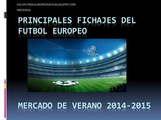 SOLOFUTBOLEUROPEOUEFA.BLOGSPOT.COM 
PRESENTA: 
PRINCIPALES FICHAJES DEL 
FUTBOL EUROPEO 
MERCADO DE VERANO 2014-2015 
 