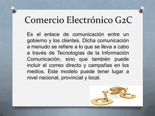 Comercio Electrónico G2C
Es el enlace de comunicación entre un
gobierno y los clientes. Dicha comunicación
a menudo se refiere a lo que se lleva a cabo
a través de Tecnologías de la Información
Comunicación, sino que también puede
incluir el correo directo y campañas en los
medios. Este modelo puede tener lugar a
nivel nacional, provincial y local.
 